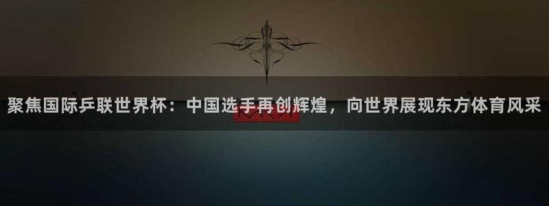 世俱杯直播：聚焦国际乒联世界杯：中国选手再创辉煌，向世界展现东方体育风采